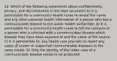 22. Which of the following statements about confidentiality, privacy, and discrimination is the most accurate? A) It is permissible for a community health nurse to reveal the name and any other personal health information of a person who has a communicable disease to the public health authorities. B) It is permissible for a community health nurse to tell the contacts of a person who is infected with a communicable disease which disease they have been exposed to and the name of the source. C) It is permissible for any health care provider to report any cases of known or suspected communicable diseases to the news media. D) Only the identity of the index case of a communicable disease needs to be protected.