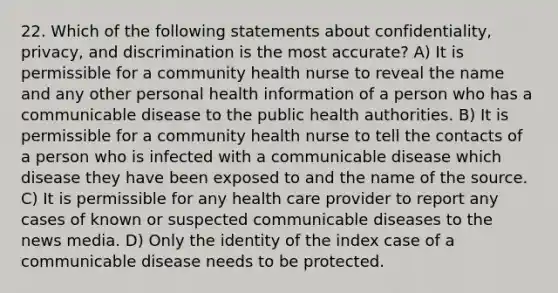 22. Which of the following statements about confidentiality, privacy, and discrimination is the most accurate? A) It is permissible for a community health nurse to reveal the name and any other personal health information of a person who has a communicable disease to the public health authorities. B) It is permissible for a community health nurse to tell the contacts of a person who is infected with a communicable disease which disease they have been exposed to and the name of the source. C) It is permissible for any health care provider to report any cases of known or suspected communicable diseases to the news media. D) Only the identity of the index case of a communicable disease needs to be protected.