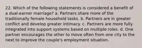 22. Which of the following statements is considered a benefit of a dual-earner marriage? a. Partners share more of the traditionally female household tasks. b. Partners are in greater conflict and develop greater intimacy. c. Partners are more fully integrated into support systems based on multiple roles. d. One partner encourages the other to move often from one city to the next to improve the couple's employment situation.