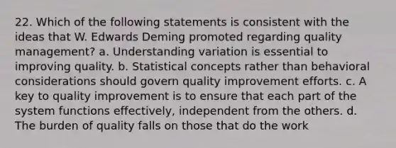 22. Which of the following statements is consistent with the ideas that W. Edwards Deming promoted regarding quality management? a. Understanding variation is essential to improving quality. b. Statistical concepts rather than behavioral considerations should govern quality improvement efforts. c. A key to quality improvement is to ensure that each part of the system functions effectively, independent from the others. d. The burden of quality falls on those that do the work