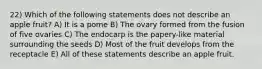 22) Which of the following statements does not describe an apple fruit? A) It is a pome B) The ovary formed from the fusion of five ovaries C) The endocarp is the papery-like material surrounding the seeds D) Most of the fruit develops from the receptacle E) All of these statements describe an apple fruit.