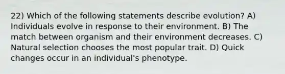 22) Which of the following statements describe evolution? A) Individuals evolve in response to their environment. B) The match between organism and their environment decreases. C) Natural selection chooses the most popular trait. D) Quick changes occur in an individual's phenotype.