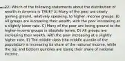 22) Which of the following statements about the distribution of wealth in America is TRUE? A) Many of the poor are slowly gaining ground, relatively speaking, to higher -income groups. B) All groups are increasing their wealth, with the poor increasing at a slightly lower rate. C) Many of the poor are losing ground to the higher-income groups in absolute terms. D) All groups are increasing their wealth, with the poor increasing at a slightly higher rate. E) The middle class (the middle quintile of the population) is increasing its share of the national income, while the top and bottom quintiles are losing their share of national income.