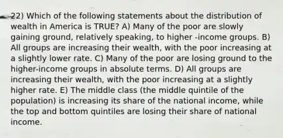 22) Which of the following statements about the distribution of wealth in America is TRUE? A) Many of the poor are slowly gaining ground, relatively speaking, to higher -income groups. B) All groups are increasing their wealth, with the poor increasing at a slightly lower rate. C) Many of the poor are losing ground to the higher-income groups in absolute terms. D) All groups are increasing their wealth, with the poor increasing at a slightly higher rate. E) The middle class (the middle quintile of the population) is increasing its share of the national income, while the top and bottom quintiles are losing their share of national income.