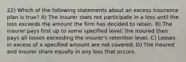 22) Which of the following statements about an excess insurance plan is true? A) The insurer does not participate in a loss until the loss exceeds the amount the firm has decided to retain. B) The insurer pays first up to some specified level; the insured then pays all losses exceeding the insurer's retention level. C) Losses in excess of a specified amount are not covered. D) The insured and insurer share equally in any loss that occurs.