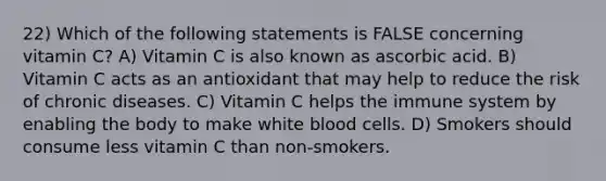 22) Which of the following statements is FALSE concerning vitamin C? A) Vitamin C is also known as ascorbic acid. B) Vitamin C acts as an antioxidant that may help to reduce the risk of chronic diseases. C) Vitamin C helps the immune system by enabling the body to make white blood cells. D) Smokers should consume less vitamin C than non-smokers.