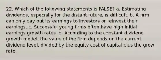 22. Which of the following statements is FALSE? a. Estimating dividends, especially for the distant future, is difficult. b. A firm can only pay out its earnings to investors or reinvest their earnings. c. Successful young firms often have high initial earnings growth rates. d. According to the constant dividend growth model, the value of the firm depends on the current dividend level, divided by the equity cost of capital plus the grow rate.