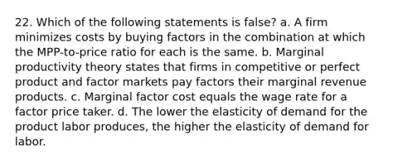 22. Which of the following statements is false? a. A firm minimizes costs by buying factors in the combination at which the MPP-to-price ratio for each is the same. b. Marginal productivity theory states that firms in competitive or perfect product and factor markets pay factors their marginal revenue products. c. Marginal factor cost equals the wage rate for a factor price taker. d. The lower the elasticity of demand for the product labor produces, the higher the elasticity of demand for labor.