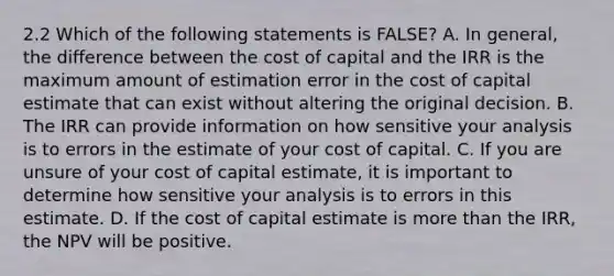 2.2 Which of the following statements is FALSE? A. In general, the difference between the cost of capital and the IRR is the maximum amount of estimation error in the cost of capital estimate that can exist without altering the original decision. B. The IRR can provide information on how sensitive your analysis is to errors in the estimate of your cost of capital. C. If you are unsure of your cost of capital estimate, it is important to determine how sensitive your analysis is to errors in this estimate. D. If the cost of capital estimate is more than the IRR, the NPV will be positive.