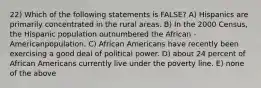 22) Which of the following statements is FALSE? A) Hispanics are primarily concentrated in the rural areas. B) In the 2000 Census, the Hispanic population outnumbered the African -Americanpopulation. C) African Americans have recently been exercising a good deal of political power. D) about 24 percent of African Americans currently live under the poverty line. E) none of the above