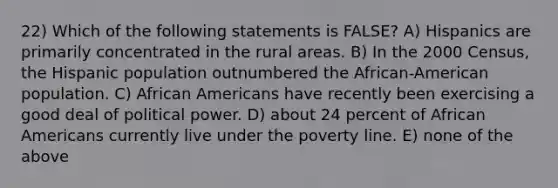 22) Which of the following statements is FALSE? A) Hispanics are primarily concentrated in the rural areas. B) In the 2000 Census, the Hispanic population outnumbered the African-American population. C) African Americans have recently been exercising a good deal of political power. D) about 24 percent of African Americans currently live under the poverty line. E) none of the above