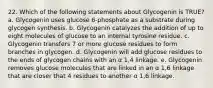 22. Which of the following statements about Glycogenin is TRUE? a. Glycogenin uses glucose 6-phosphate as a substrate during glycogen synthesis. b. Glycogenin catalyzes the addition of up to eight molecules of glucose to an internal tyrosine residue. c. Glycogenin transfers 7 or more glucose residues to form branches in glycogen. d. Glycogenin will add glucose residues to the ends of glycogen chains with an α 1,4 linkage. e. Glycogenin removes glucose molecules that are linked in an α 1,6 linkage that are closer that 4 residues to another α 1,6 linkage.