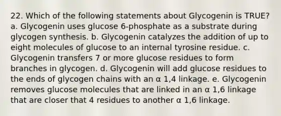 22. Which of the following statements about Glycogenin is TRUE? a. Glycogenin uses glucose 6-phosphate as a substrate during glycogen synthesis. b. Glycogenin catalyzes the addition of up to eight molecules of glucose to an internal tyrosine residue. c. Glycogenin transfers 7 or more glucose residues to form branches in glycogen. d. Glycogenin will add glucose residues to the ends of glycogen chains with an α 1,4 linkage. e. Glycogenin removes glucose molecules that are linked in an α 1,6 linkage that are closer that 4 residues to another α 1,6 linkage.