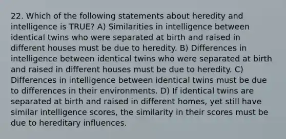 22. Which of the following statements about heredity and intelligence is TRUE? A) Similarities in intelligence between identical twins who were separated at birth and raised in different houses must be due to heredity. B) Differences in intelligence between identical twins who were separated at birth and raised in different houses must be due to heredity. C) Differences in intelligence between identical twins must be due to differences in their environments. D) If identical twins are separated at birth and raised in different homes, yet still have similar intelligence scores, the similarity in their scores must be due to hereditary influences.