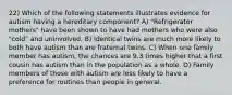 22) Which of the following statements illustrates evidence for autism having a hereditary component? A) "Refrigerator mothers" have been shown to have had mothers who were also "cold" and uninvolved. B) Identical twins are much more likely to both have autism than are fraternal twins. C) When one family member has autism, the chances are 9.3 times higher that a first cousin has autism than in the population as a whole. D) Family members of those with autism are less likely to have a preference for routines than people in general.