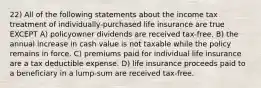 22) All of the following statements about the income tax treatment of individually-purchased life insurance are true EXCEPT A) policyowner dividends are received tax-free. B) the annual increase in cash value is not taxable while the policy remains in force. C) premiums paid for individual life insurance are a tax deductible expense. D) life insurance proceeds paid to a beneficiary in a lump-sum are received tax-free.