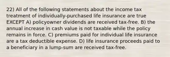 22) All of the following statements about the income tax treatment of individually-purchased life insurance are true EXCEPT A) policyowner dividends are received tax-free. B) the annual increase in cash value is not taxable while the policy remains in force. C) premiums paid for individual life insurance are a tax deductible expense. D) life insurance proceeds paid to a beneficiary in a lump-sum are received tax-free.