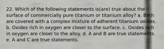 22. Which of the following statements is(are) true about the surface of commercially pure titanium or titanium alloy? a. Both are covered with a complex mixture of adherent titanium oxides. b. Oxides rich in oxygen are closer to the surface. c. Oxides rich in oxygen are closer to the alloy. d. A and B are true statements. e. A and C are true statements.