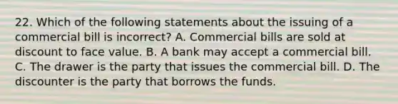 22. Which of the following statements about the issuing of a commercial bill is incorrect? A. Commercial bills are sold at discount to face value. B. A bank may accept a commercial bill. C. The drawer is the party that issues the commercial bill. D. The discounter is the party that borrows the funds.