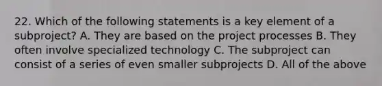 22. Which of the following statements is a key element of a subproject? A. They are based on the project processes B. They often involve specialized technology C. The subproject can consist of a series of even smaller subprojects D. All of the above