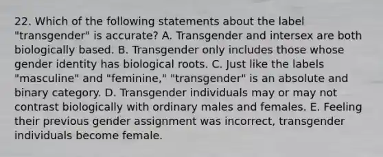 22. Which of the following statements about the label "transgender" is accurate? A. Transgender and intersex are both biologically based. B. Transgender only includes those whose gender identity has biological roots. C. Just like the labels "masculine" and "feminine," "transgender" is an absolute and binary category. D. Transgender individuals may or may not contrast biologically with ordinary males and females. E. Feeling their previous gender assignment was incorrect, transgender individuals become female.