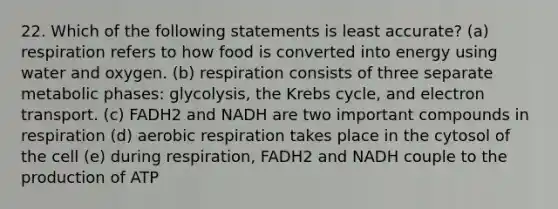 22. Which of the following statements is least accurate? (a) respiration refers to how food is converted into energy using water and oxygen. (b) respiration consists of three separate metabolic phases: glycolysis, the Krebs cycle, and electron transport. (c) FADH2 and NADH are two important compounds in respiration (d) aerobic respiration takes place in the cytosol of the cell (e) during respiration, FADH2 and NADH couple to the production of ATP