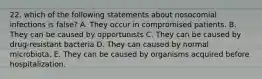 22. which of the following statements about nosocomial infections is false? A. They occur in compromised patients. B. They can be caused by opportunists C. They can be caused by drug-resistant bacteria D. They can caused by normal microbiota. E. They can be caused by organisms acquired before hospitalization.