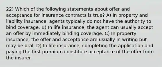 22) Which of the following statements about offer and acceptance for insurance contracts is true? A) In property and liability insurance, agents typically do not have the authority to bind coverage. B) In life insurance, the agent can usually accept an offer by immediately binding coverage. C) In property insurance, the offer and acceptance are usually in writing but may be oral. D) In life insurance, completing the application and paying the first premium constitute acceptance of the offer from the insurer.