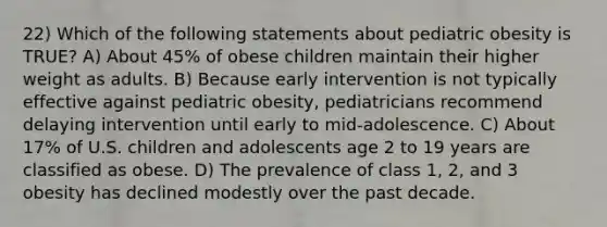 22) Which of the following statements about pediatric obesity is TRUE? A) About 45% of obese children maintain their higher weight as adults. B) Because early intervention is not typically effective against pediatric obesity, pediatricians recommend delaying intervention until early to mid-adolescence. C) About 17% of U.S. children and adolescents age 2 to 19 years are classified as obese. D) The prevalence of class 1, 2, and 3 obesity has declined modestly over the past decade.