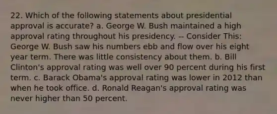 22. Which of the following statements about presidential approval is accurate? a. George W. Bush maintained a high approval rating throughout his presidency. -- Consider This: George W. Bush saw his numbers ebb and flow over his eight year term. There was little consistency about them. b. Bill Clinton's approval rating was well over 90 percent during his first term. c. Barack Obama's approval rating was lower in 2012 than when he took office. d. Ronald Reagan's approval rating was never higher than 50 percent.