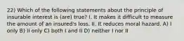 22) Which of the following statements about the principle of insurable interest is (are) true? I. It makes it difficult to measure the amount of an insured's loss. II. It reduces moral hazard. A) I only B) II only C) both I and II D) neither I nor II