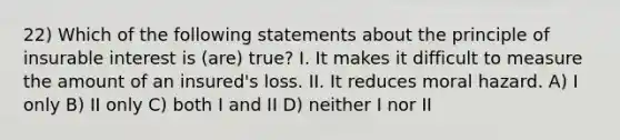 22) Which of the following statements about the principle of insurable interest is (are) true? I. It makes it difficult to measure the amount of an insured's loss. II. It reduces moral hazard. A) I only B) II only C) both I and II D) neither I nor II