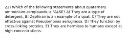 22) Which of the following statements about quaternary ammonium compounds is FALSE? A) They are a type of detergent. B) Zephiran is an example of a quat. C) They are not effective against Pseudomonas aeruginosa. D) They function by cross-linking proteins. E) They are harmless to humans except at high concentrations.