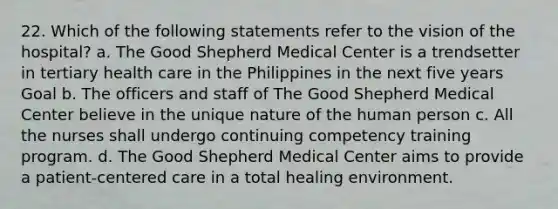 22. Which of the following statements refer to the vision of the hospital? a. The Good Shepherd Medical Center is a trendsetter in tertiary health care in the Philippines in the next five years Goal b. The officers and staff of The Good Shepherd Medical Center believe in the unique nature of the human person c. All the nurses shall undergo continuing competency training program. d. The Good Shepherd Medical Center aims to provide a patient-centered care in a total healing environment.