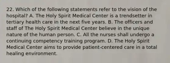 22. Which of the following statements refer to the vision of the hospital? A. The Holy Spirit Medical Center is a trendsetter in tertiary health care in the next five years. B. The officers and staff of The Holy Spirit Medical Center believe in the unique nature of the human person. C. All the nurses shall undergo a continuing competency training program. D. The Holy Spirit Medical Center aims to provide patient-centered care in a total healing environment.