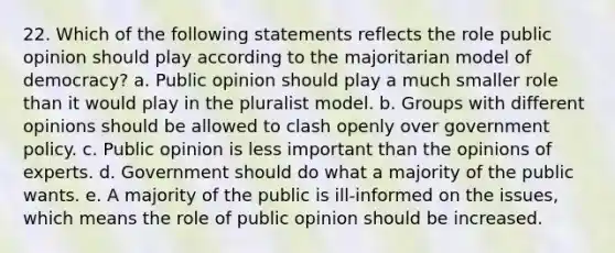 22. Which of the following statements reflects the role public opinion should play according to the majoritarian model of democracy? a. Public opinion should play a much smaller role than it would play in the pluralist model. b. Groups with different opinions should be allowed to clash openly over government policy. c. Public opinion is less important than the opinions of experts. d. Government should do what a majority of the public wants. e. A majority of the public is ill-informed on the issues, which means the role of public opinion should be increased.