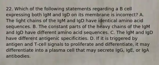 22. Which of the following statements regarding a B cell expressing both lgM and lgD on its membrane is incorrect? A. The light chains of the IgM and IgD have identical amino acid sequences. B. The constant parts of the heavy chains of the IgM and IgD have different amino acid sequences. C. The lgM and IgD have different antigenic specificities. D. If it is triggered by antigen and T‐cell signals to proliferate and differentiate, it may differentiate into a plasma cell that may secrete IgG, IgE, or IgA antibodies.