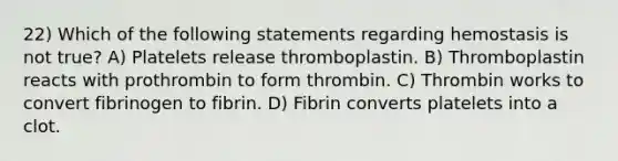 22) Which of the following statements regarding hemostasis is not true? A) Platelets release thromboplastin. B) Thromboplastin reacts with prothrombin to form thrombin. C) Thrombin works to convert fibrinogen to fibrin. D) Fibrin converts platelets into a clot.