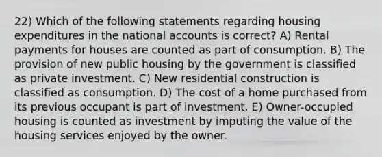 22) Which of the following statements regarding housing expenditures in the national accounts is correct? A) Rental payments for houses are counted as part of consumption. B) The provision of new public housing by the government is classified as private investment. C) New residential construction is classified as consumption. D) The cost of a home purchased from its previous occupant is part of investment. E) Owner-occupied housing is counted as investment by imputing the value of the housing services enjoyed by the owner.