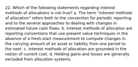 22. Which of the following statements regarding interest methods of allocations is not true? a. The term "interest methods of allocation" refers both to the convention for periodic reporting and to the several approaches to dealing with changes in estimated future cash flows. b. Interest methods of allocation are reporting conventions that use present value techniques in the absence of a fresh-start measurement to compute changes in the carrying amount of an asset or liability from one period to the next. c. Interest methods of allocation are grounded in the notion of current cost. d. Holding gains and losses are generally excluded from allocation systems.