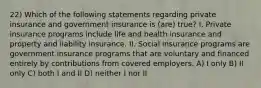 22) Which of the following statements regarding private insurance and government insurance is (are) true? I. Private insurance programs include life and health insurance and property and liability insurance. II. Social insurance programs are government insurance programs that are voluntary and financed entirely by contributions from covered employers. A) I only B) II only C) both I and II D) neither I nor II