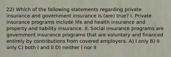 22) Which of the following statements regarding private insurance and government insurance is (are) true? I. Private insurance programs include life and health insurance and property and liability insurance. II. Social insurance programs are government insurance programs that are voluntary and financed entirely by contributions from covered employers. A) I only B) II only C) both I and II D) neither I nor II