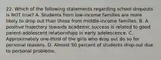 22. Which of the following statements regarding school dropouts is NOT true? A. Students from low-income families are more likely to drop out than those from middle-income families. B. A positive trajectory towards academic success is related to good parent-adolescent relationships in early adolescence. C. Approximately one-third of the girls who drop out do so for personal reasons. D. Almost 50 percent of students drop out due to personal problems.