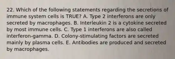 22. Which of the following statements regarding the secretions of immune system cells is TRUE? A. Type 2 interferons are only secreted by macrophages. B. Interleukin 2 is a cytokine secreted by most immune cells. C. Type 1 interferons are also called interferon-gamma. D. Colony-stimulating factors are secreted mainly by plasma cells. E. Antibodies are produced and secreted by macrophages.