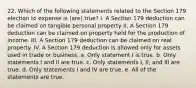 22. Which of the following statements related to the Section 179 election to expense is (are) true? I. A Section 179 deduction can be claimed on tangible personal property II. A Section 179 deduction can be claimed on property held for the production of income. III. A Section 179 deduction can be claimed on real property. IV. A Section 179 deduction is allowed only for assets used in trade or business. a. Only statement I is true. b. Only statements I and II are true. c. Only statements I, II, and III are true. d. Only statements I and IV are true. e. All of the statements are true.