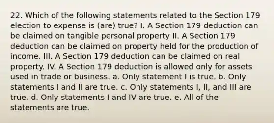 22. Which of the following statements related to the Section 179 election to expense is (are) true? I. A Section 179 deduction can be claimed on tangible personal property II. A Section 179 deduction can be claimed on property held for the production of income. III. A Section 179 deduction can be claimed on real property. IV. A Section 179 deduction is allowed only for assets used in trade or business. a. Only statement I is true. b. Only statements I and II are true. c. Only statements I, II, and III are true. d. Only statements I and IV are true. e. All of the statements are true.