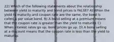 22) Which of the following statements about the relationship between yield to maturity and bond prices is FALSE? A) When the yield to maturity and coupon rate are the same, the bond is called a par value bond. B) A bond selling at a premium means that the coupon rate is greater than the yield to maturity. C) When interest rates go up, bond prices go up. D) A bond selling at a discount means that the coupon rate is less than the yield to maturity.