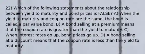 22) Which of the following statements about the relationship between yield to maturity and bond prices is FALSE? A) When the yield to maturity and coupon rate are the same, the bond is called a par value bond. B) A bond selling at a premium means that the coupon rate is greater than the yield to maturity. C) When interest rates go up, bond prices go up. D) A bond selling at a discount means that the coupon rate is less than the yield to maturity.