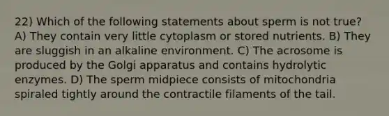 22) Which of the following statements about sperm is not true? A) They contain very little cytoplasm or stored nutrients. B) They are sluggish in an alkaline environment. C) The acrosome is produced by the Golgi apparatus and contains hydrolytic enzymes. D) The sperm midpiece consists of mitochondria spiraled tightly around the contractile filaments of the tail.