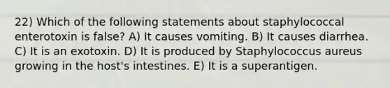 22) Which of the following statements about staphylococcal enterotoxin is false? A) It causes vomiting. B) It causes diarrhea. C) It is an exotoxin. D) It is produced by Staphylococcus aureus growing in the host's intestines. E) It is a superantigen.